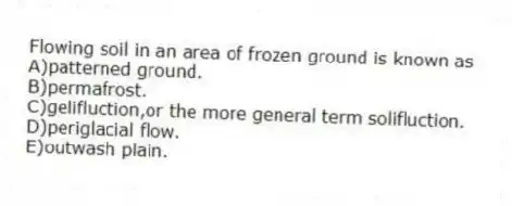 Flowing soil in an area of frozen ground is known as
A)patterned ground.
B)permafrost.
C)gelifluction,or the more general term solifluction.
D)periglacial flow.
E)outwash plain.