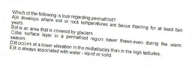 Which of the following is true regarding permafrost?
A)it develops where soil or rock temperatures are below freezing for at least two years.
B)it is an area that is covered by glaciers.
C)the surface layer in a permafrost region never thaws-even during the warm season.
D)it occurs at a lower elevation in the midlatitudes than in the high latitudes.
E)it is always associated with water - liquid or solid.