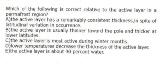 Which of the following is correct relative to the active layer in a permafrost region?
A)the active layer has a remarkably consistent thickness,in spite of latitudinal variation in occurrence.
B)the active layer is usually thinner toward the pole and thicker at lower latitudes.
C)the active layer is most active during winter months.
D)lower temperatures decrease the thickness of the active layer.
E)the active layer is about 90 percent water.