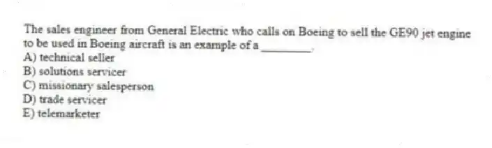 The sales engineer from General Electric who calls on Boeing to sell the GE90 jet engine to be used in Boeing aircraft is an example of a ________.
A) technical seller
B) solutions servicer
C) missionary salesperson
D) trade servicer
E) telemarketer