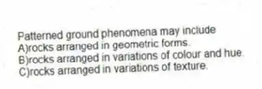 Patterned ground phenomena may include
A)rocks arranged in geometric forms.
B)rocks arranged in variations of colour and hue.
C)rocks arranged in variations of texture.