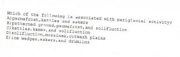 Which of the following is associated with periglacial activity?
A)permafrost,kettles and eskers
B)patterned ground,permafrost,and solifluction
C)kettles,kames,and solifluction
D)solifluction,moraines,outwash plains
E)ice wedges,eskers,and drumlins