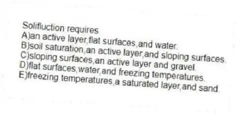 Solifluction requires
A)an active layer,flat surfaces,and water.
B)soil saturation,an active layer,and sloping surfaces.
C)sloping surfaces,an active layer and gravel.
D)flat surfaces,water,and freezing temperatures.
E)freezing temperatures,a saturated layer,and sand.