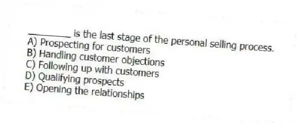 ________ is the last stage of the personal selling process.
A) Prospecting for customers
B) Handling customer objections
C) Following up with customers
D) Qualifying prospects
E) Opening the relationships
