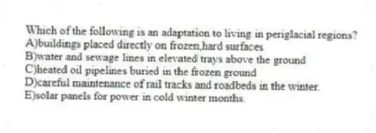Which of the following is an adaptation to living in periglacial regions?
A)buildings placed directly on frozen,hard surfaces
B)water and sewage lines in elevated trays above the ground
C)heated oil pipelines buried in the frozen ground
D)careful maintenance of rail tracks and roadbeds in the winter.
E)solar panels for power in cold winter months.