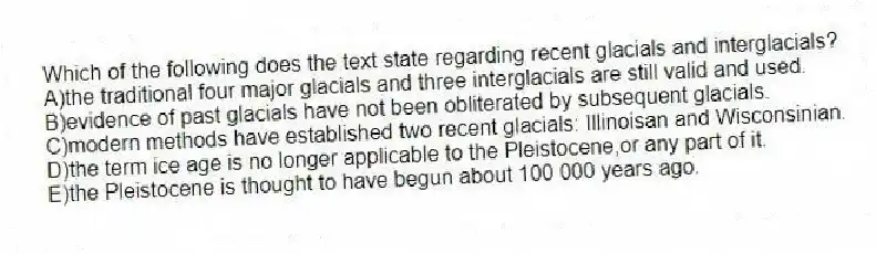 Which of the following does the text state regarding recent glacials and interglacials?
A)the traditional four major glacials and three interglacials are still valid and used.
B)evidence of past glacials have not been obliterated by subsequent glacials.
C)modern methods have established two recent glacials: Illinoisan and Wisconsinian.
D)the term ice age is no longer applicable to the Pleistocene,or any part of it.
E)the Pleistocene is thought to have begun about 100 000 years ago.