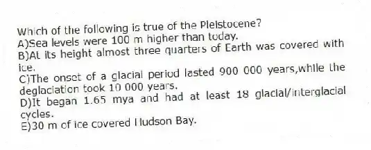 Which of the following is true of the Pleistocene?
A)Sea levels were 100 m higher than today.
B)At its height almost three quarters of Earth was covered with ice.
C)The onset of a glacial period lasted 900 000 years,while the deglaciation took 10 000 years.
D)It began 1.65 mya and had at least 18 glacial/interglacial cycles.
E)30 m of ice covered Hudson Bay.