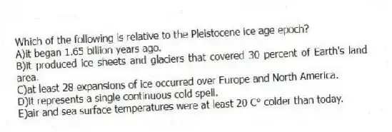 Which of the following is relative to the Pleistocene ice age epoch?
A)it began 1.65 billion years ago.
B)it produced ice sheets and glaciers that covered 30 percent of Earth's land area.
C)at least 28 expansions of ice occurred over Europe and North America.
D)it represents a single continuous cold spell.
E)air and sea surface temperatures were at least 20 C° colder than today.