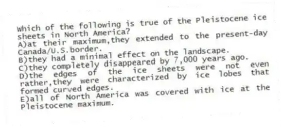 Which of the following is true of the Pleistocene ice sheets in North America?
A)at their maximum,they extended to the present-day Canada/U.S.border.
B)they had a minimal effect on the landscape.
C)they completely disappeared by 7,000 years ago.
D)the edges of the ice sheets were not even rather,they were characterized by ice lobes that formed curved edges.
E)all of North America was covered with ice at the Pleistocene maximum.