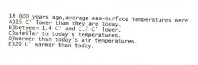 18 000 years ago,average sea-surface temperatures were
A)15 C° lower than they are today.
B)between 1.4 C° and 1.7 C° lower.
C)similar to today's temperatures.
D)warmer than today's air temperatures.
E)20 C° warmer than today.