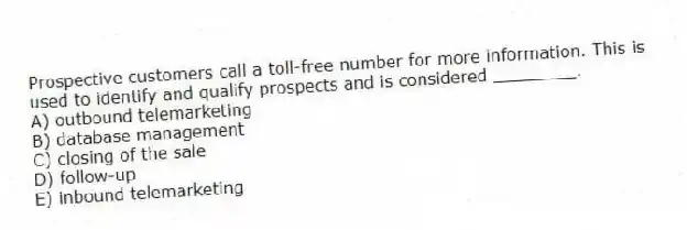 Prospective customers call a toll-free number for more information. This is used to identify and qualify prospects and is considered ________.
A) outbound telemarketing
B) database management
C) closing of the sale
D) follow-up
E) inbound telemarketing