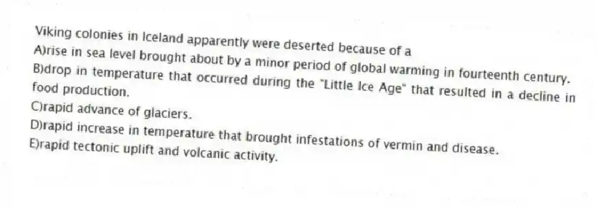 Viking colonies in Iceland apparently were deserted because of a
A)rise in sea level brought about by a minor period of global warming in fourteenth century.
B)drop in temperature that occurred during the "Little Ice Age" that resulted in a decline in food production.
C)rapid advance of glaciers.
D)rapid increase in temperature that brought infestations of vermin and disease.
E)rapid tectonic uplift and volcanic activity.