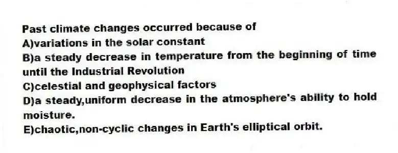 Past climate changes occurred because of
A)variations in the solar constant
B)a steady decrease in temperature from the beginning of time until the Industrial Revolution
C)celestial and geophysical factors
D)a steady,uniform decrease in the atmosphere's ability to hold moisture.
E)chaotic,non-cyclic changes in Earth's elliptical orbit.
