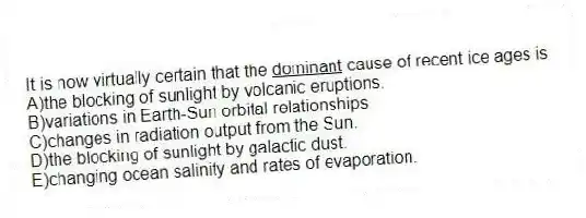 It is now virtually certain that the <u>dominant</u> cause of recent ice ages is
A)the blocking of sunlight by volcanic eruptions.
B)variations in Earth-Sun orbital relationships.
C)changes in radiation output from the Sun.
D)the blocking of sunlight by galactic dust.
E)changing ocean salinity and rates of evaporation.
