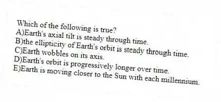 Which of the following is true?
A)Earth's axial tilt is steady through time.
B)the ellipticity of Earth's orbit is steady through time.
C)Earth wobbles on its axis.
D)Earth's orbit is progressively longer over time.
E)Earth is moving closer to the Sun with each millennium.