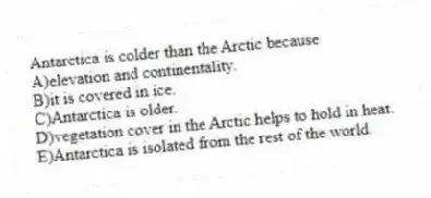 Antarctica is colder than the Arctic because
A)elevation and continentality.
B)it is covered in ice.
C)Antarctica is older.
D)vegetation cover in the Arctic helps to hold in heat.
E)Antarctica is isolated from the rest of the world.