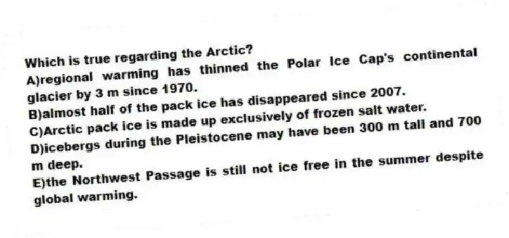 Which is true regarding the Arctic?
A)regional warming has thinned the Polar Ice Cap's continental glacier by 3 m since 1970.
B)almost half of the pack ice has disappeared since 2007.
C)Arctic pack ice is made up exclusively of frozen salt water.
D)icebergs during the Pleistocene may have been 300 m tall and 700 m deep.
E)the Northwest Passage is still not ice free in the summer despite global warming.