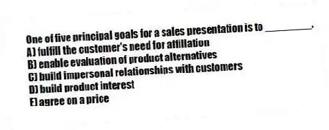 One of five principal goals for a sales presentation is to ________.
A) fulfill the customer's need for affiliation
B) enable evaluation of product alternatives
C) build impersonal relationships with customers
D) build product interest
E) agree on a price