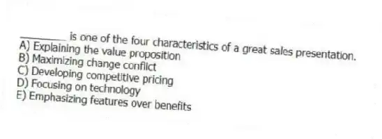 ________ is one of the four characteristics of a great sales presentation.
A) Explaining the value proposition
B) Maximizing change conflict
C) Developing competitive pricing
D) Focusing on technology
E) Emphasizing features over benefits