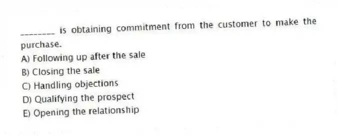 ________ is obtaining commitment from the customer to make the purchase.
A) Following up after the sale
B) Closing the sale
C) Handling objections
D) Qualifying the prospect
E) Opening the relationship