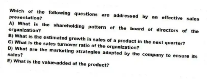 Which of the following questions are addressed by an effective sales presentation?
A) What is the shareholding pattern of the board of directors of the organization?
B) What is the estimated growth in sales of a product in the next quarter?
C) What is the sales turnover ratio of the organization?
D) What are the marketing strategies adopted by the company to ensure its sales?
E) What is the value-added of the product?