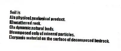 Soil is
A)a physical,geological product.
B)weathered rock.
C)a dynamic,natural body.
D)composed only of mineral particles.
E)organic material on the surface of decomposed bedrock.