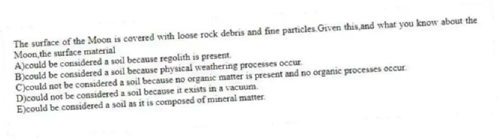 The surface of the Moon is covered with loose rock debris and fine particles.Given this,and what you know about the Moon,the surface material
A)could be considered a soil because regolith is present.
B)could be considered a soil because physical weathering processes occur.
C)could not be considered a soil because no organic matter is present and no organic processes occur.
D)could not be considered a soil because it exists in a vacuum.
E)could be considered a soil as it is composed of mineral matter.