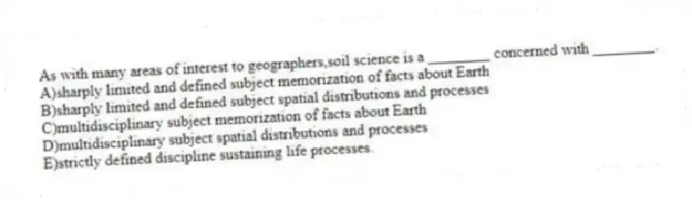 As with many areas of interest to geographers,soil science is a ________ concerned with ________.
A)sharply limited and defined subject memorization of facts about Earth
B)sharply limited and defined subject spatial distributions and processes
C)multidisciplinary subject memorization of facts about Earth
D)multidisciplinary subject spatial distributions and processes
E)strictly defined discipline sustaining life processes.