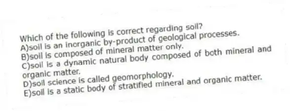 Which of the following is correct regarding soil?
A)soil is an inorganic by-product of geological processes.
B)soil is composed of mineral matter only.
C)soil is a dynamic natural body composed of both mineral and organic matter.
D)soil science is called geomorphology.
E)soil is a static body of stratified mineral and organic matter.