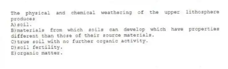 The physical and chemical weathering of the upper lithosphere produces
A)soil.
B)materials from which soils can develop which have properties different than those of their source materials.
C)true soil with no further organic activity.
D)soil fertility.
E)organic matter.