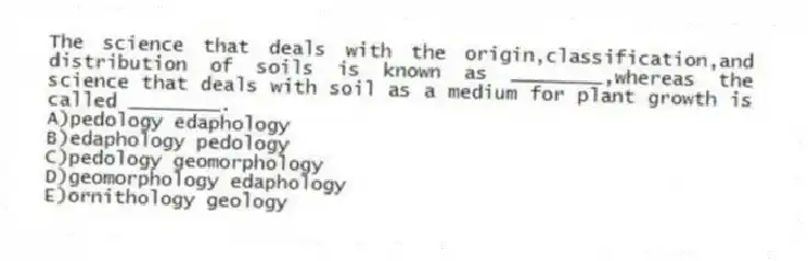 The science that deals with the origin,classification,and distribution of soils is known as ________,whereas the science that deals with soil as a medium for plant growth is called ________.
A)pedology edaphology
B)edaphology pedology
C)pedology geomorphology
D)geomorphology edaphology
E)ornithology geology