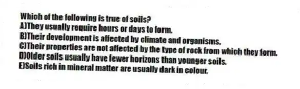 Which of the following is true of soils?
A)They usually require hours or days to form.
B)Their development is affected by climate and organisms.
C)Their properties are not affected by the type of rock from which they form.
D)Older soils usually have fewer horizons than younger soils.
E)Soils rich in mineral matter are usually dark in colour.