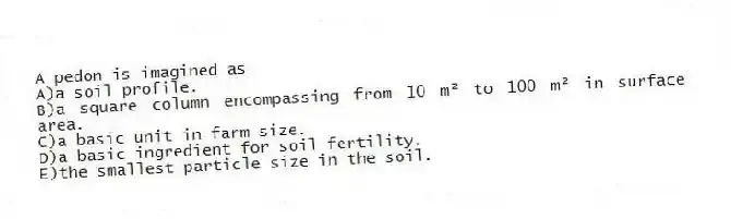 A pedon is imagined as
A)a soil profile.
B)a square column encompassing from 10 m² to 100 m² in surface area.
C)a basic unit in farm size.
D)a basic ingredient for soil fertility.
E)the smallest particle size in the soil.