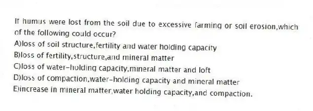 If humus were lost from the soil due to excessive farming or soil erosion,which of the following could occur?
A)loss of soil structure,fertility and water holding capacity
B)loss of fertility,structure,and mineral matter
C)loss of water-holding capacity,mineral matter and loft
D)loss of compaction,water-holding capacity and mineral matter
E)increase in mineral matter,water holding capacity,and compaction.