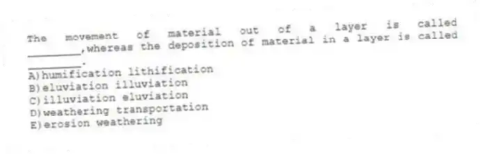 The movement of material out of a layer is called ________,whereas the deposition of material in a layer is called ________.
A)humification lithification
B)eluviation illuviation
C)illuviation eluviation
D)weathering transportation
E)erosion weathering
