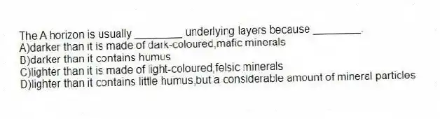 The A horizon is usually ________ underlying layers because ________.
A)darker than it is made of dark-coloured,mafic minerals
B)darker than it contains humus
C)lighter than it is made of light-coloured,felsic minerals
D)lighter than it contains little humus,but a considerable amount of mineral particles