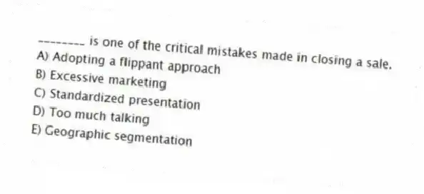 ________ is one of the critical mistakes made in closing a sale.
A) Adopting a flippant approach
B) Excessive marketing
C) Standardized presentation
D) Too much talking
E) Geographic segmentation