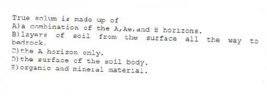 True solum is made up of
A)a combination of the A,Ae,and B horizons.
B)layers of soil from the surface all the way to bedrock.
C)the A horizon only.
D)the surface of the soil body.
E)organic and mineral material.