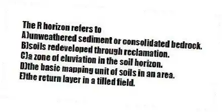 The R horizon refers to
A)unweathered sediment or consolidated bedrock.
B)soils redeveloped through reclamation.
C)a zone of eluviation in the soil horizon.
D)the basic mapping unit of soils in an area.
E)the return layer in a tilled field.