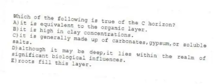 Which of the following is true of the C horizon?
A)it is equivalent to the organic layer.
B)it is high in clay concentrations.
C)it is generally made up of carbonates,gypsum,or soluble salts.
D)although it may be deep,it lies within the realm of significant biological influences.
E)roots fill this layer.