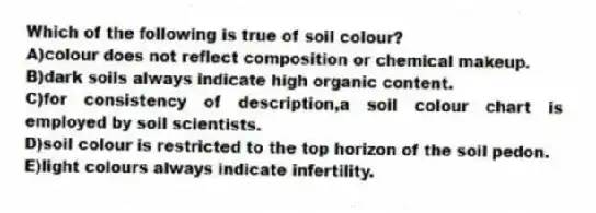 Which of the following is true of soil colour?
A)colour does not reflect composition or chemical makeup.
B)dark soils always indicate high organic content.
C)for consistency of description,a soil colour chart is employed by soil scientists.
D)soil colour is restricted to the top horizon of the soil pedon.
E)light colours always indicate infertility.