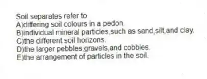Soil separates refer to
A)differing soil colours in a pedon.
B)individual mineral particles,such as sand,silt,and clay.
C)the different soil horizons.
D)the larger pebbles,gravels,and cobbles.
E)the arrangement of particles in the soil.