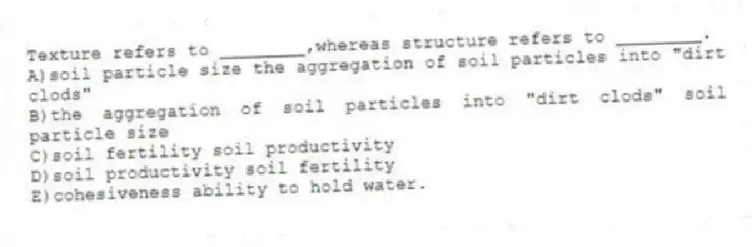 Texture refers to ________,whereas structure refers to ________.
A)soil particle size the aggregation of soil particles into "dirt clods"
B)the aggregation of soil particles into "dirt clods" soil particle size
C)soil fertility soil productivity
D)soil productivity soil fertility
E)cohesiveness ability to hold water.