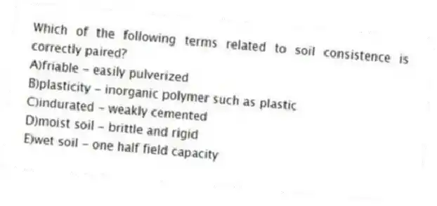 Which of the following terms related to soil consistence is correctly paired?
A)friable - easily pulverized
B)plasticity - inorganic polymer such as plastic
C)indurated - weakly cemented
D)moist soil - brittle and rigid
E)wet soil - one half field capacity