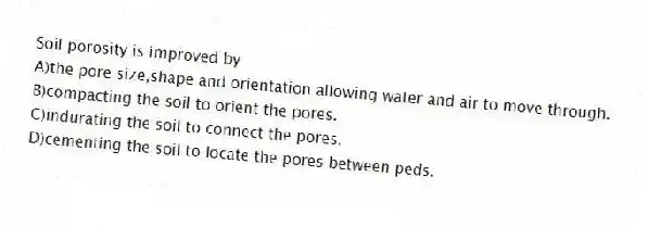 Soil porosity is improved by
A)the pore size,shape and orientation allowing water and air to move through.
B)compacting the soil to orient the pores.
C)indurating the soil to connect the pores.
D)cementing the soil to locate the pores between peds.