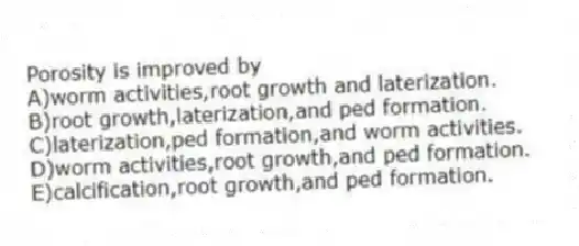 Porosity is improved by
A)worm activities,root growth and laterization.
B)root growth,laterization,and ped formation.
C)laterization,ped formation,and worm activities.
D)worm activities,root growth,and ped formation.
E)calcification,root growth,and ped formation.
