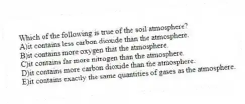Which of the following is true of the soil atmosphere?
A)it contains less carbon dioxide than the atmosphere.
B)it contains more oxygen that the atmosphere.
C)it contains far more nitrogen than the atmosphere.
D)it contains more carbon dioxide than the atmosphere.
E)it contains exactly the same quantities of gases as the atmosphere.