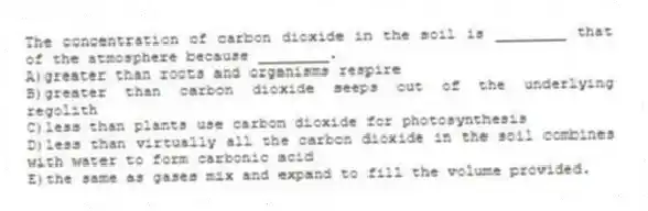 The concentration of carbon dioxide in the soil is ________ that of the atmosphere because ________.
A)greater than roots and organisms respire
B)greater than carbon dioxide seeps out of the underlying regolith
C)less than plants use carbon dioxide for photosynthesis
D)less than virtually all the carbon dioxide in the soil combines with water to form carbonic acid
E)the same as gases mix and expand to fill the volume provided.
