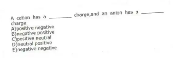 A cation has a ________ charge,and an anion has a ________ charge.
A)positive negative
B)negative positive
C)positive neutral
D)neutral positive
E)negative negative