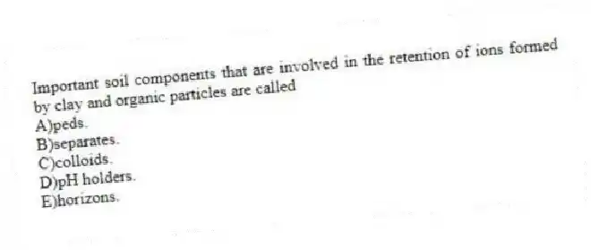 Important soil components that are involved in the retention of ions formed by clay and organic particles are called
A)peds.
B)separates.
C)colloids.
D)pH holders.
E)horizons.